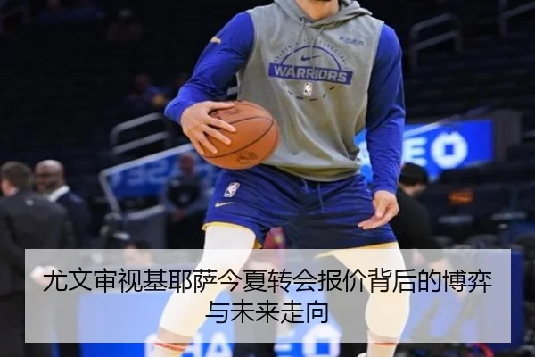 尤文审视基耶萨今夏转会报价背后的博弈与未来走向